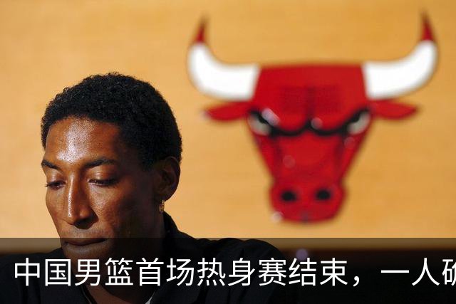中国男篮首场热身赛结束，一人确定离队 四人免检 两位置争夺白热化